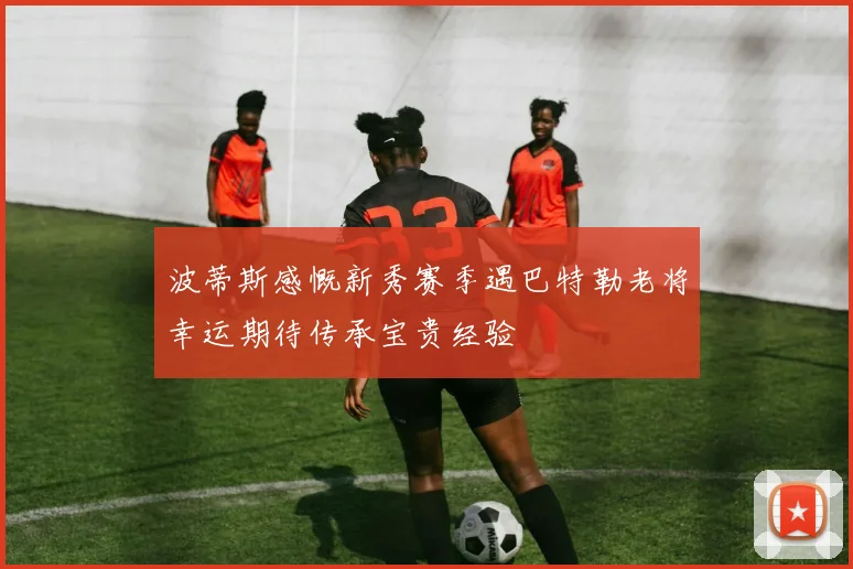 波蒂斯感慨新秀赛季遇巴特勒老将幸运期待传承宝贵经验