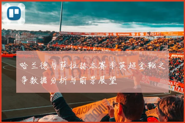哈兰德与萨拉赫本赛季英超金靴之争数据分析与前景展望