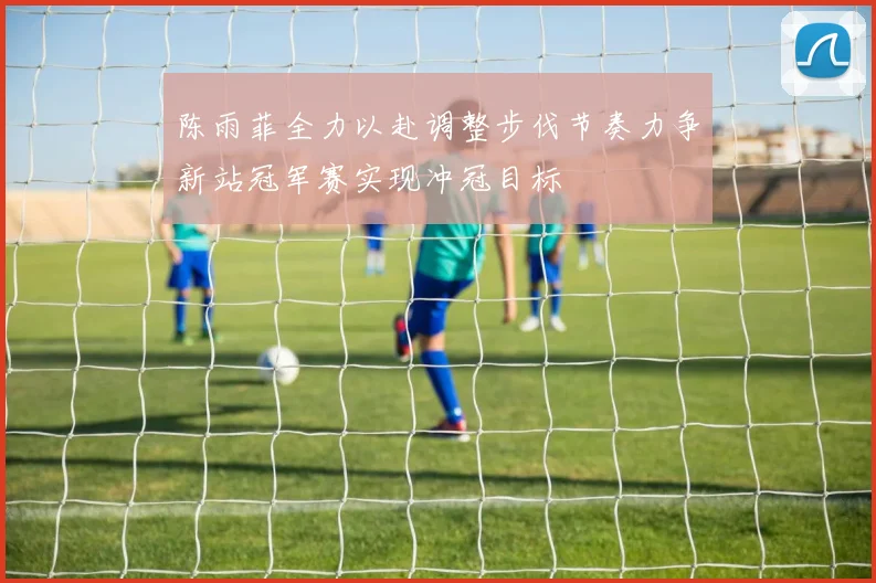 陈雨菲全力以赴调整步伐节奏力争新站冠军赛实现冲冠目标