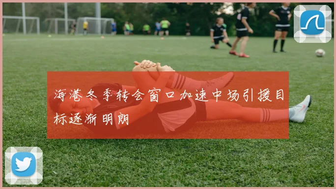 海港冬季转会窗口加速中场引援目标逐渐明朗