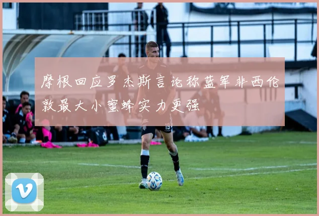 摩根回应罗杰斯言论称蓝军非西伦敦最大小蜜蜂实力更强